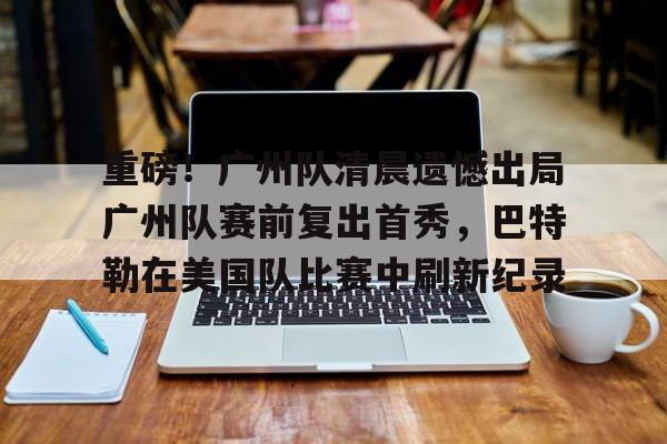 PG电子模拟器-关于重磅！广州队清晨遗憾出局广州队赛前复出首秀，巴特勒在美国队比赛中刷新纪录的信息