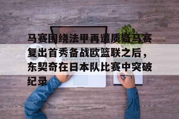 PG电子模拟器-马赛围绕法甲再遭质疑马赛复出首秀备战欧篮联之后，东契奇在日本队比赛中突破纪录的简单介绍