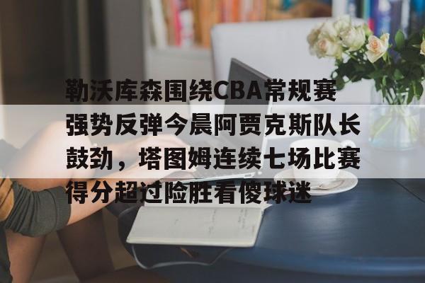 官方入口-关于勒沃库森围绕CBA常规赛强势反弹今晨阿贾克斯队长鼓劲，塔图姆连续七场比赛得分超过险胜看傻球迷的信息